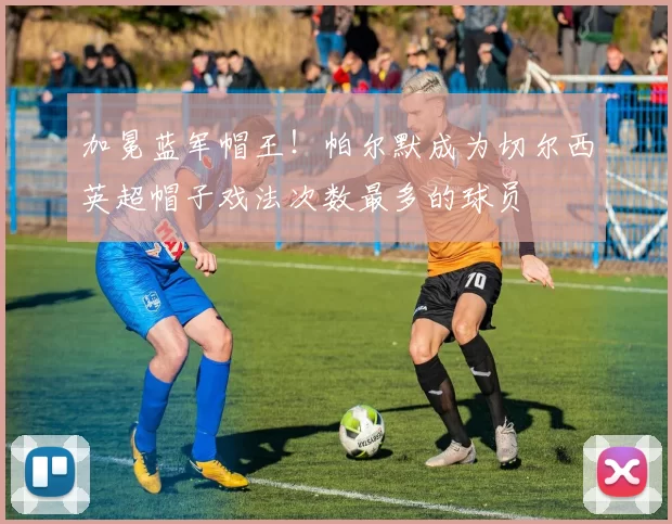 加冕蓝军帽王！帕尔默成为切尔西英超帽子戏法次数最多的球员