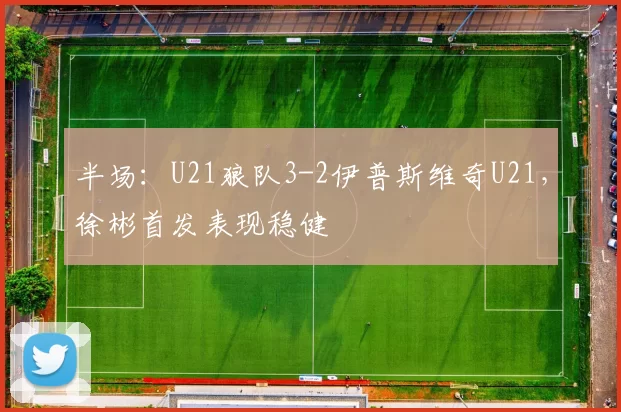 半场：U21狼队3-2伊普斯维奇U21，徐彬首发表现稳健