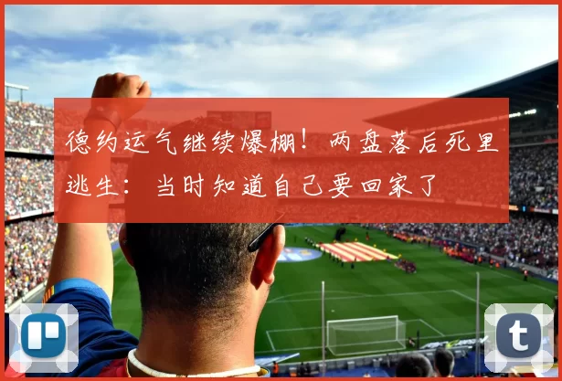 德约运气继续爆棚！两盘落后死里逃生：当时知道自己要回家了