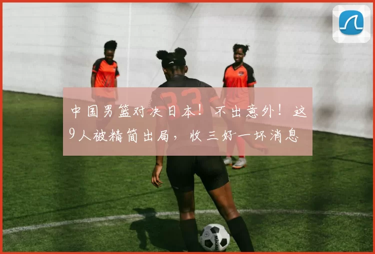 中国男篮对决日本！不出意外！这9人被精简出局，收三好一坏消息